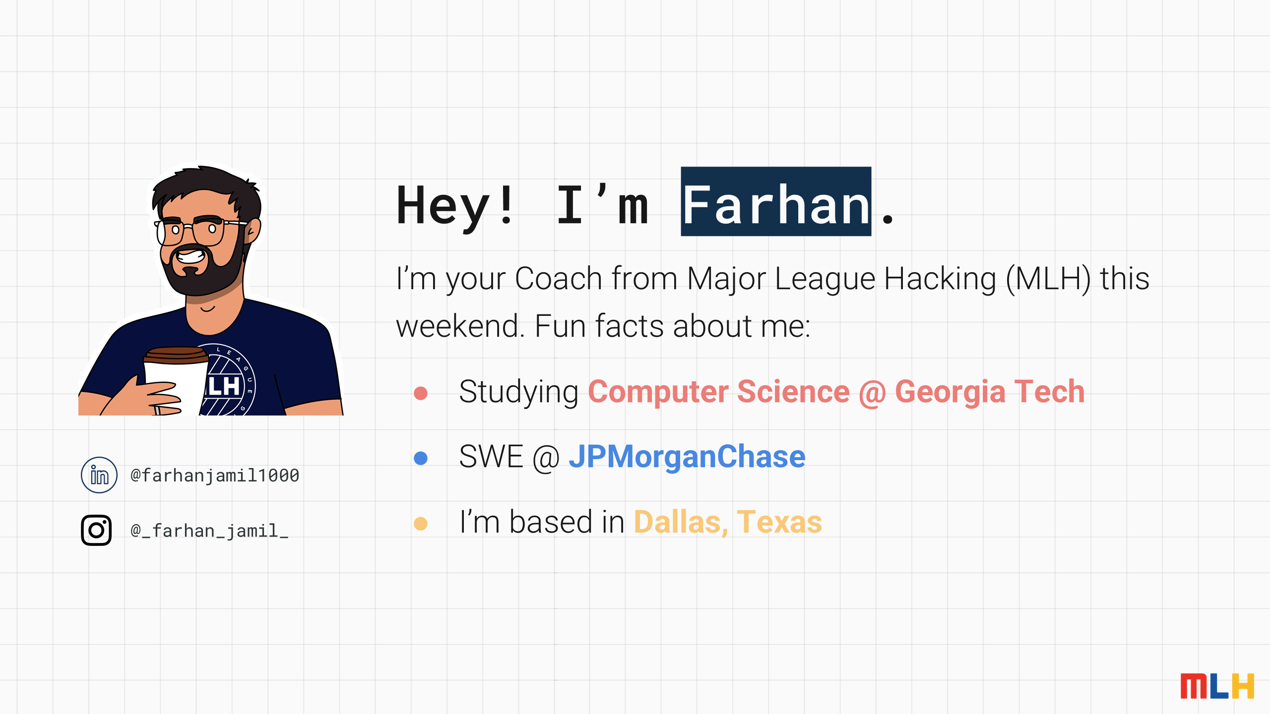 Hey! I’m
Farhan
.
I’m your Coach from Major League Hacking (MLH) this weekend. Fun facts about me:
Studying
Computer Science @ Georgia Tech
SWE @
JPMorganChase
I’m based in
Dallas, Texas
@_farhan_jamil_
@farhanjamil1000