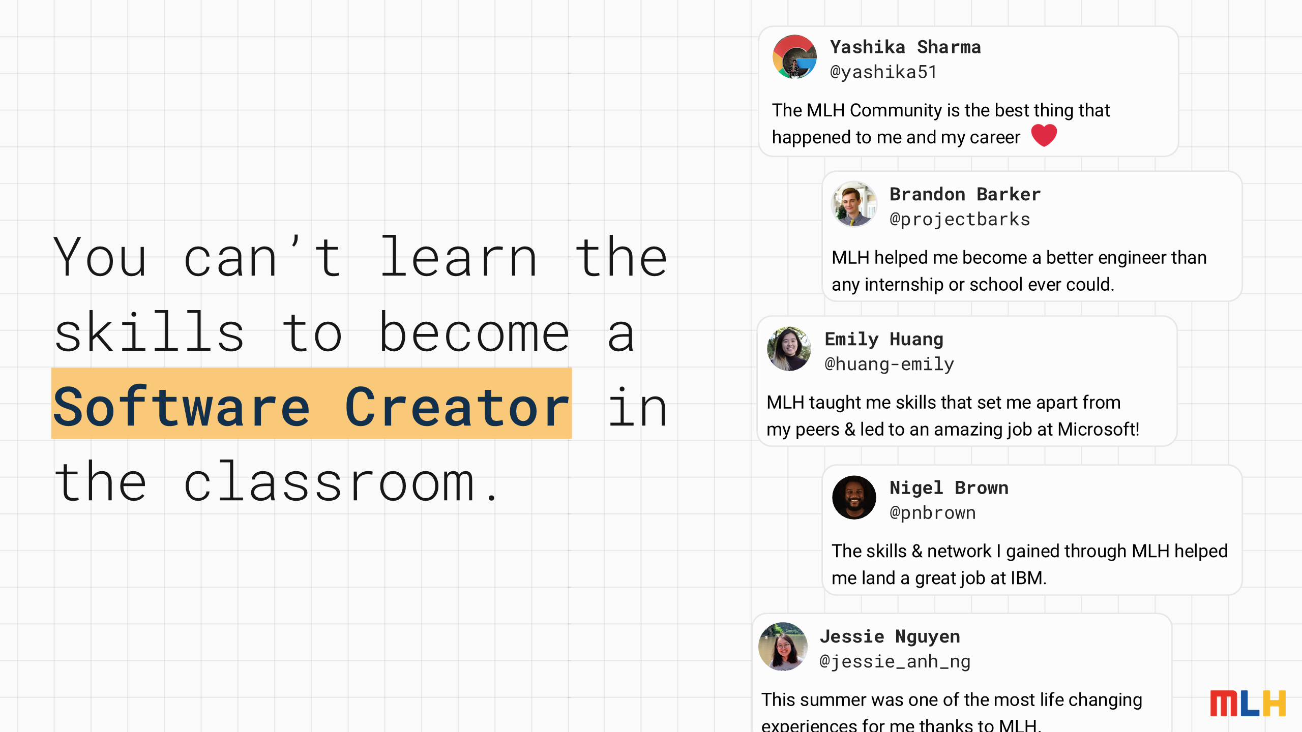You can’t learn the skills to become a
Software Creator
in the classroom.
The MLH Community is the best thing that happened to me and my career
Yashika Sharma
@yashika51
MLH helped me become a better engineer than any internship or school ever could.
Brandon Barker
@projectbarks
MLH taught me skills that set me apart from
my peers & led to an amazing job at Microsoft!
Emily Huang
@huang-emily
The skills & network I gained through MLH helped me land a great job at IBM.
Nigel Brown
@pnbrown
This summer was one of the most life changing experiences for me thanks to MLH.
Jessie Nguyen
@jessie_anh_ng