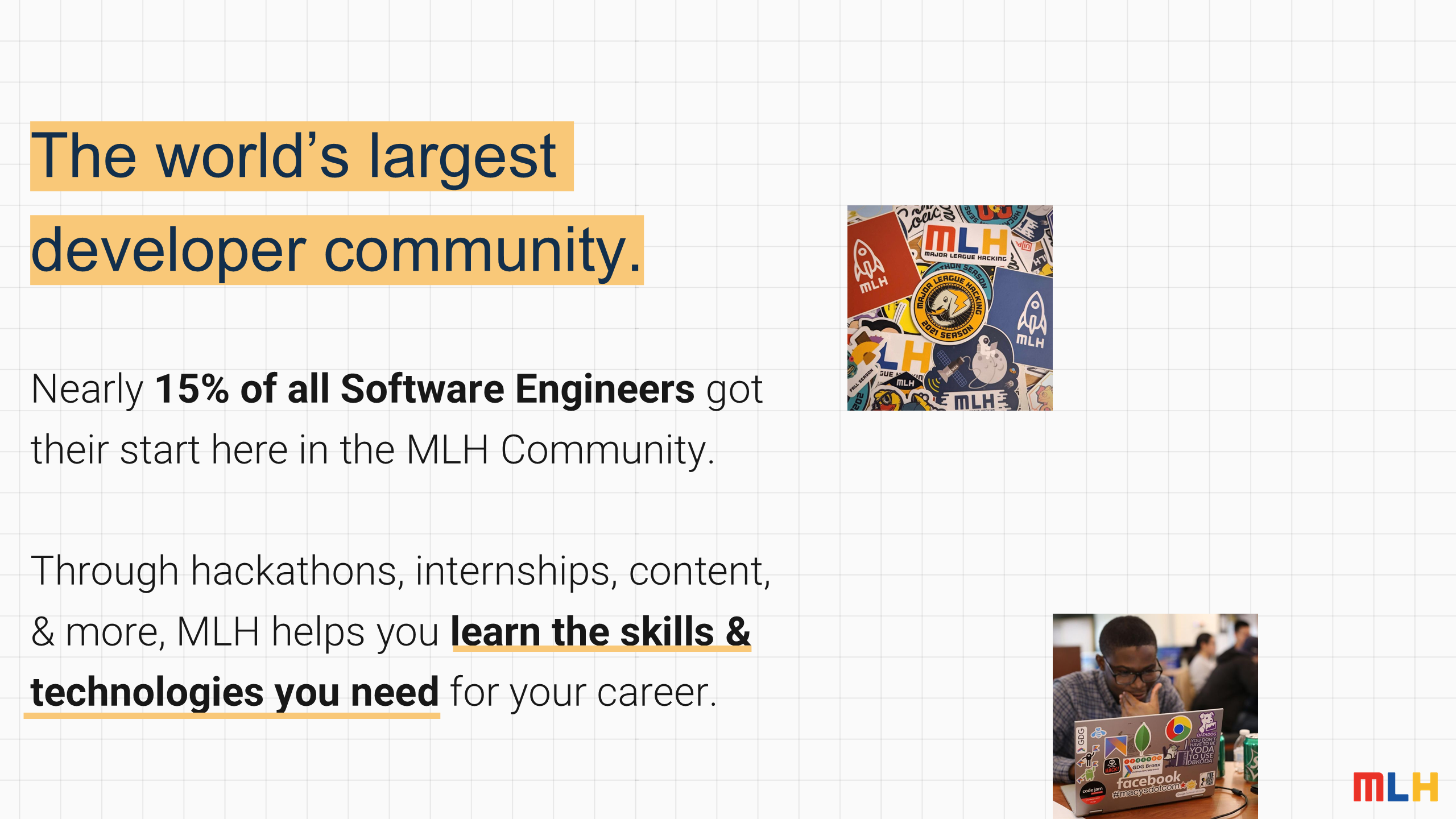 The world’s largest developer community.
Nearly
15% of all Software Engineers
got their start here in the MLH Community.
Through hackathons, internships, content,
& more, MLH helps you
learn the skills & technologies you need
for your career.
