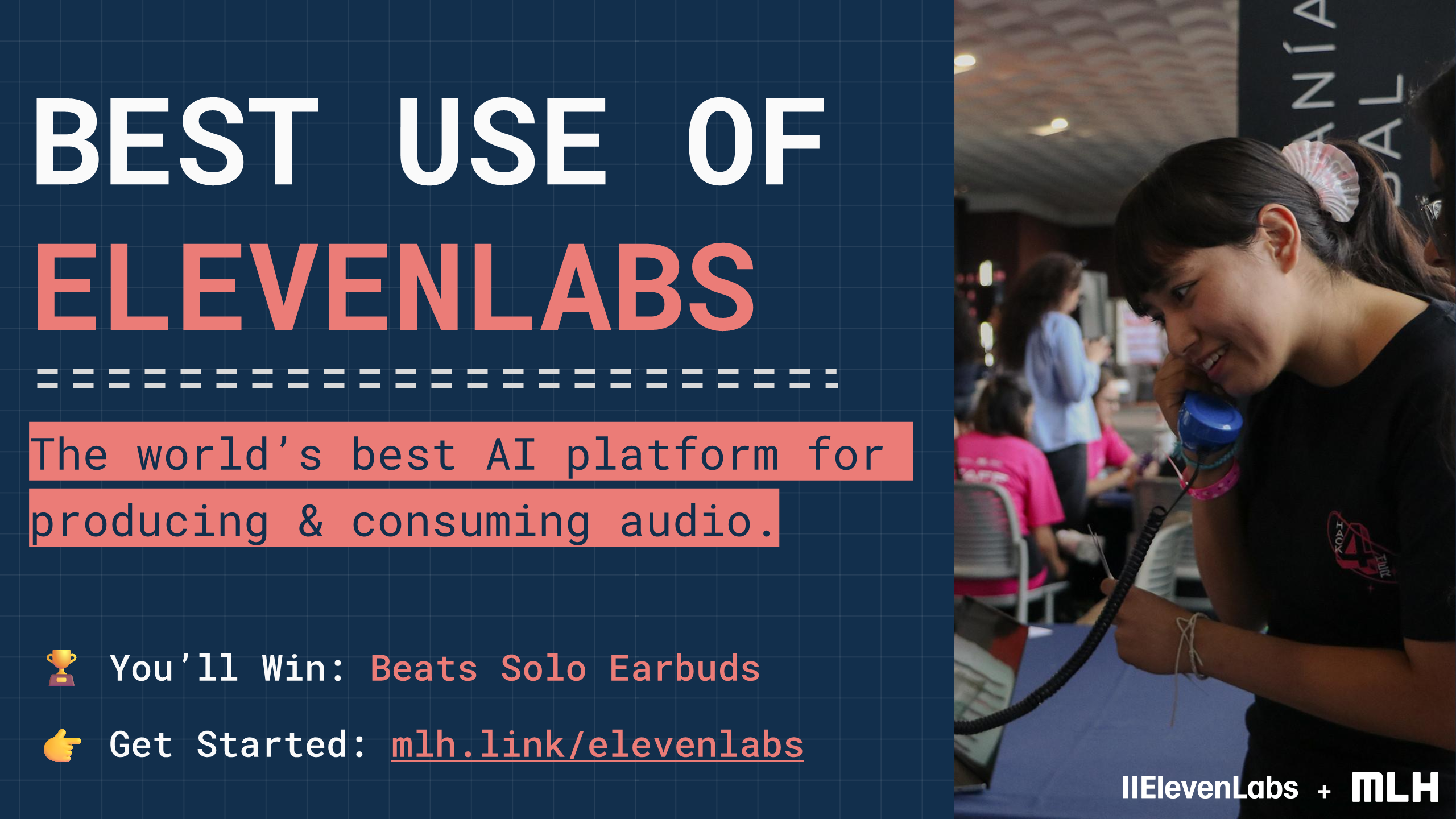 BEST USE OF
ELEVENLABS
The world’s best AI platform for producing & consuming audio.
+
🏆
You’ll Win:
Beats Solo Earbuds
👉
Get Started:
mlh.link/elevenlabs
+
+
