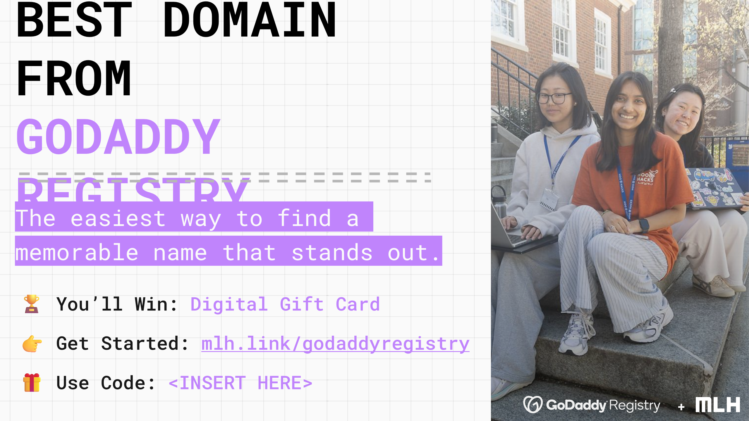 +
BEST DOMAIN FROM
GODADDY REGISTRY
The easiest way to find a memorable name that stands out.
🏆 You’ll Win:
Digital Gift Card
👉 Get Started:
mlh.link/godaddyregistry
🎁
Use Code:
<INSERT HERE>
+
+
+