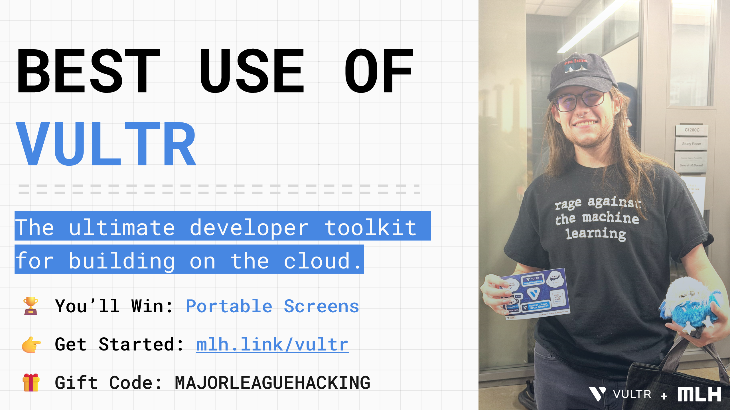 BEST USE OF
VULTR
The ultimate developer toolkit for building on the cloud.
🏆
You’ll Win:
Portable Screens
👉
Get Started:
mlh.link/vultr
🎁 Gift Code: MAJORLEAGUEHACKING
+
+