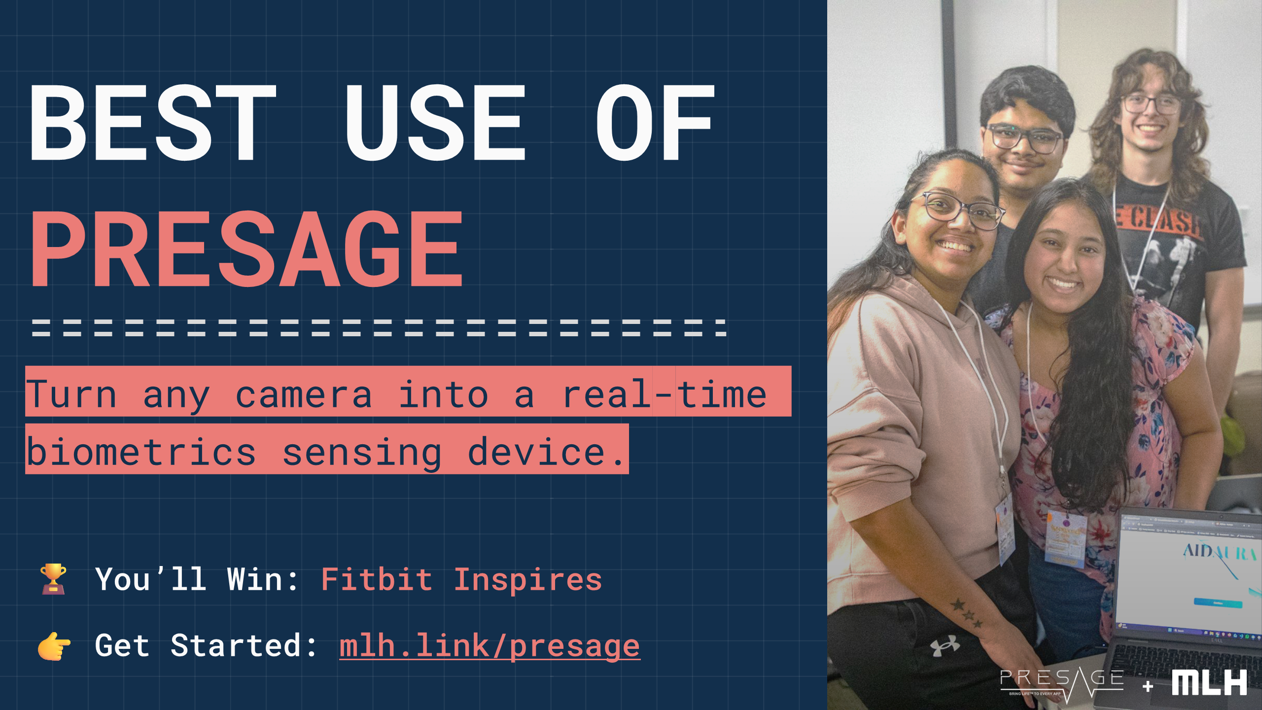 +
BEST USE OF
PRESAGE
Turn any camera into a real-time biometrics sensing device.
🏆 You’ll Win:
Fitbit Inspires
👉 Get Started:
mlh.link/presage
+
+
+